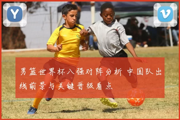 男篮世界杯八强对阵分析 中国队出线前景与关键晋级看点