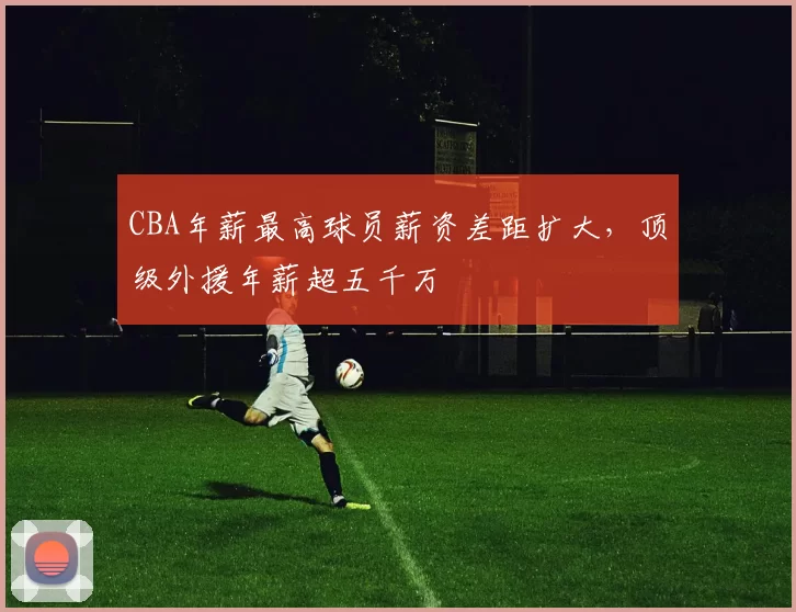 CBA年薪最高球员薪资差距扩大，顶级外援年薪超五千万