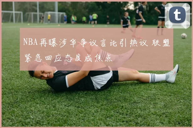 NBA再曝涉华争议言论引热议 联盟紧急回应态度成焦点