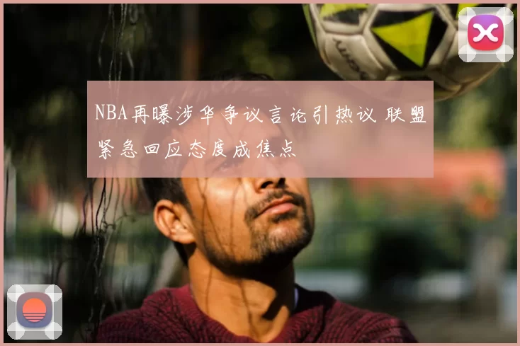 NBA再曝涉华争议言论引热议 联盟紧急回应态度成焦点