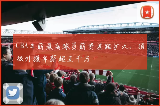 CBA年薪最高球员薪资差距扩大，顶级外援年薪超五千万