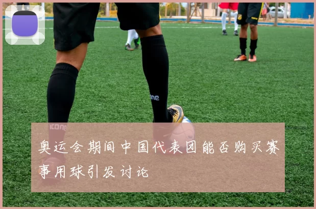 奥运会期间中国代表团能否购买赛事用球引发讨论