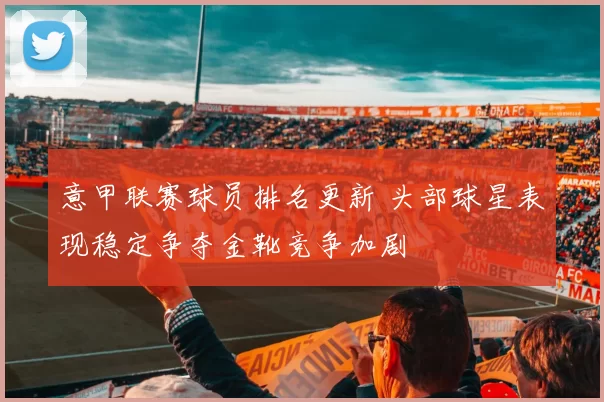 意甲联赛球员排名更新 头部球星表现稳定争夺金靴竞争加剧