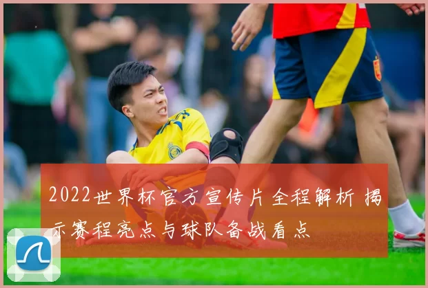2022世界杯官方宣传片全程解析 揭示赛程亮点与球队备战看点