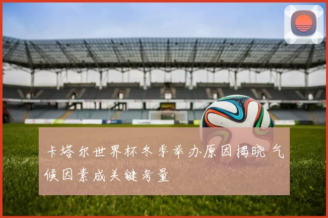 卡塔尔世界杯冬季举办原因揭晓 气候因素成关键考量