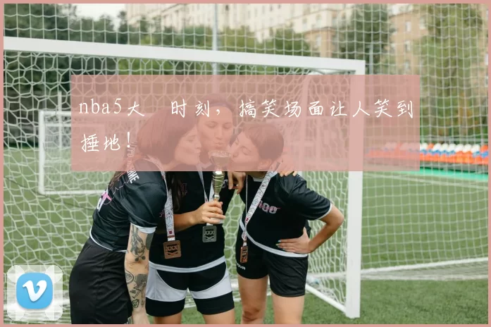 nba5大囧时刻，搞笑场面让人笑到捶地！