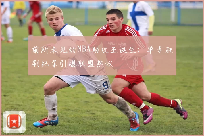 前所未见的NBA助攻王诞生：单季狂刷纪录引爆联盟热议