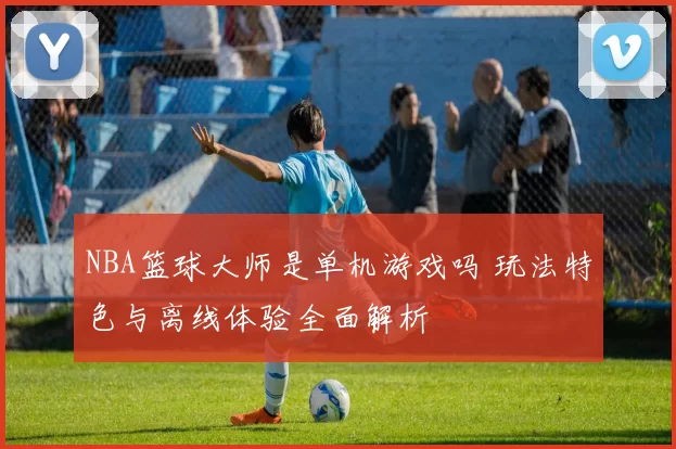 NBA篮球大师是单机游戏吗 玩法特色与离线体验全面解析