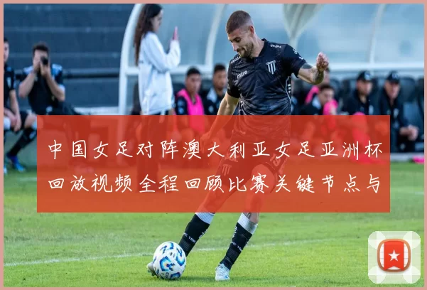 中国女足对阵澳大利亚女足亚洲杯回放视频全程回顾比赛关键节点与晋级影响