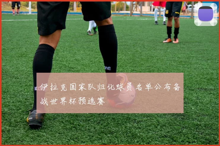 伊拉克国家队归化球员名单公布备战世界杯预选赛