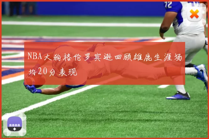 NBA大狗格伦罗宾逊回顾雄鹿生涯场均20分表现