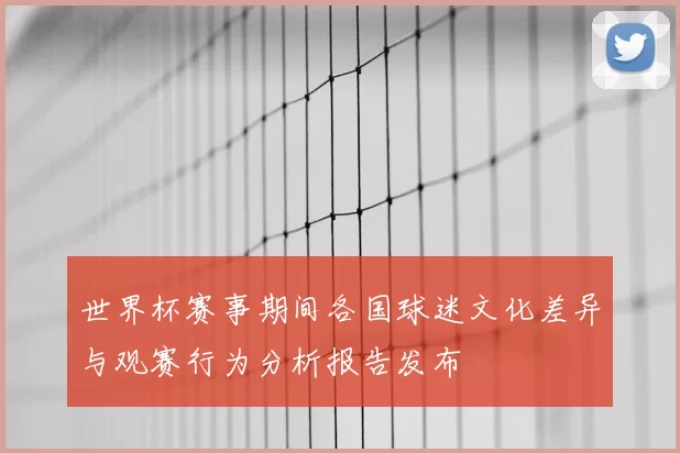 世界杯赛事期间各国球迷文化差异与观赛行为分析报告发布