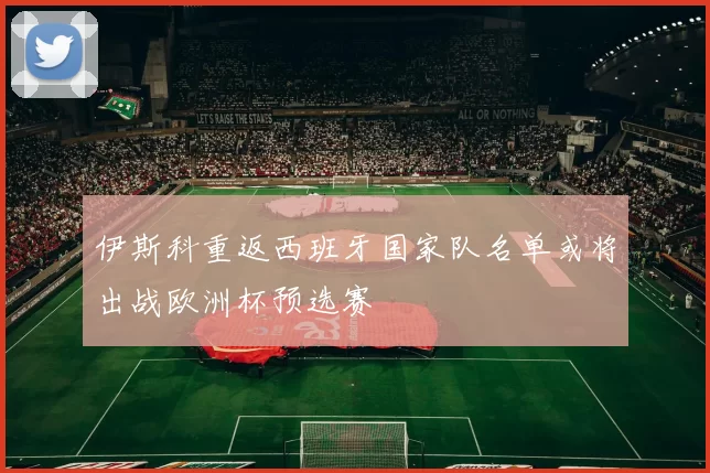 伊斯科重返西班牙国家队名单或将出战欧洲杯预选赛