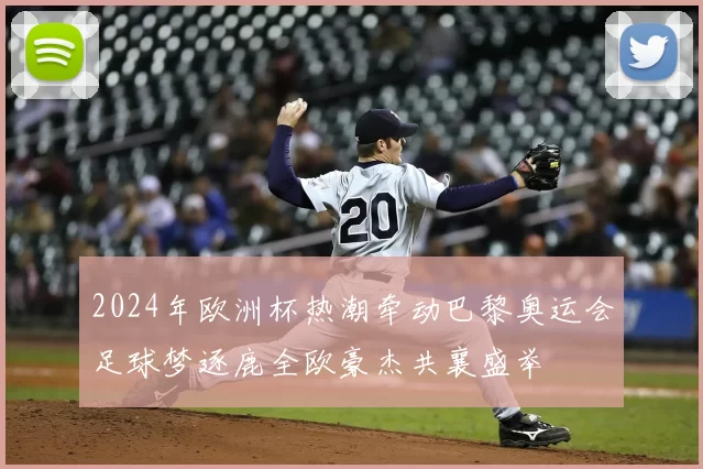 2024年欧洲杯热潮牵动巴黎奥运会足球梦逐鹿全欧豪杰共襄盛举