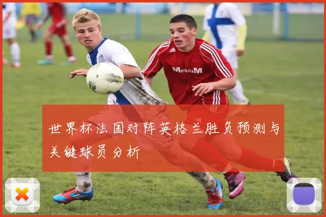 世界杯法国对阵英格兰胜负预测与关键球员分析
