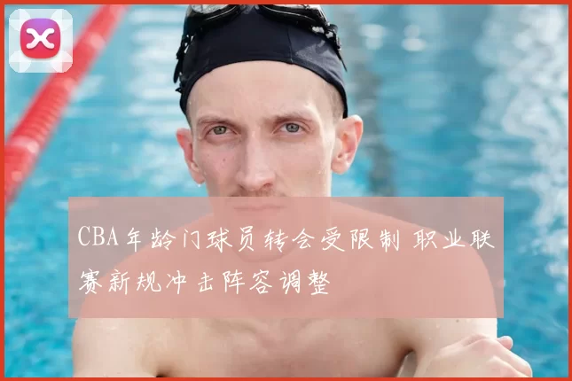 CBA年龄门球员转会受限制 职业联赛新规冲击阵容调整