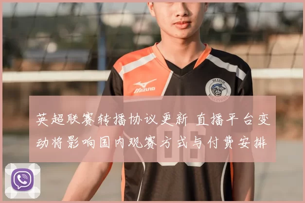 英超联赛转播协议更新 直播平台变动将影响国内观赛方式与付费安排