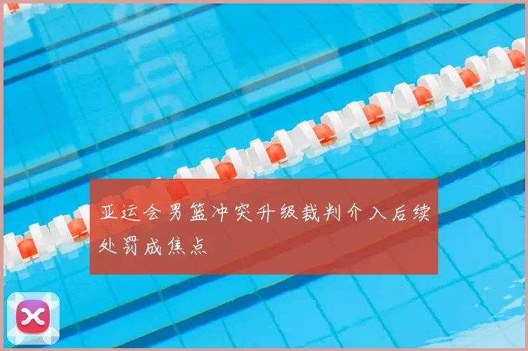 亚运会男篮冲突升级裁判介入后续处罚成焦点