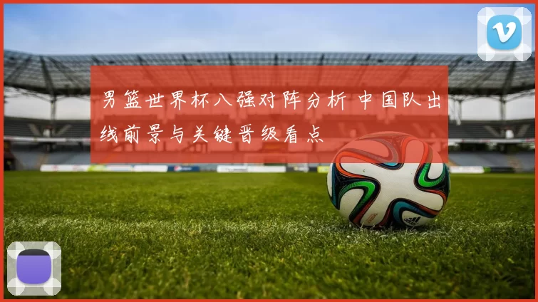 男篮世界杯八强对阵分析 中国队出线前景与关键晋级看点