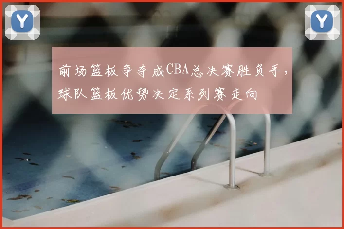 前场篮板争夺成CBA总决赛胜负手，球队篮板优势决定系列赛走向