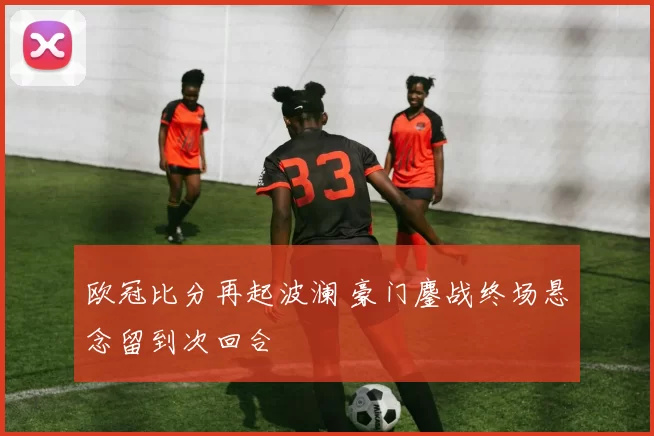 欧冠比分再起波澜 豪门鏖战终场悬念留到次回合