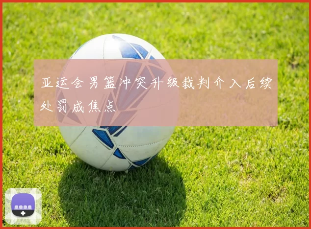 亚运会男篮冲突升级裁判介入后续处罚成焦点