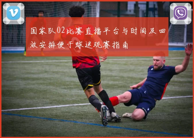 国家队02比赛直播平台与时间及回放安排便于球迷观赛指南
