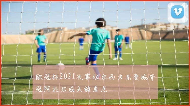 欧冠杯2021决赛切尔西力克曼城夺冠阿扎尔成关键看点