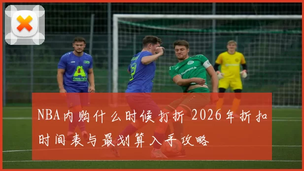 NBA内购什么时候打折 2026年折扣时间表与最划算入手攻略