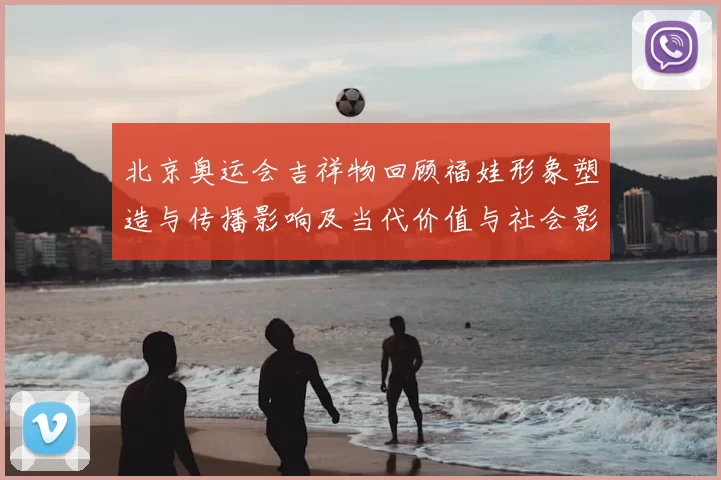 北京奥运会吉祥物回顾福娃形象塑造与传播影响及当代价值与社会影响