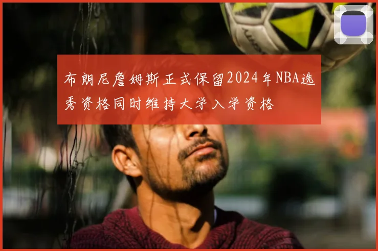 布朗尼詹姆斯正式保留2024年NBA选秀资格同时维持大学入学资格