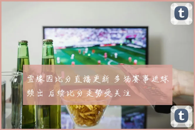 雪缘园比分直播更新 多场赛事进球频出 后续比分走势受关注
